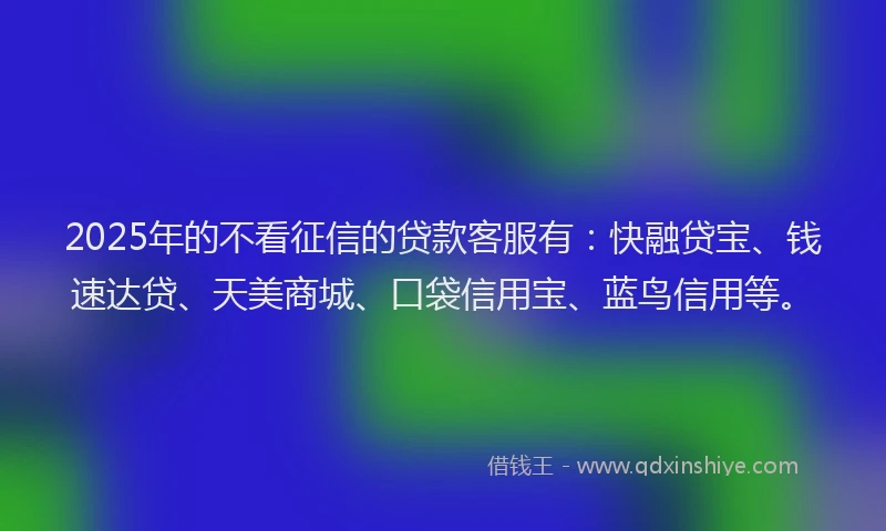 2025年的不看征信的贷款客服有：快融贷宝、钱速达贷、天美商城、口袋信用宝、蓝鸟信用等。
