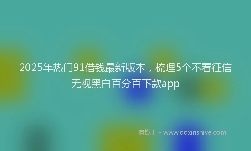 2025年热门91借钱最新版本，梳理5个不看征信无视黑白百分百下款app