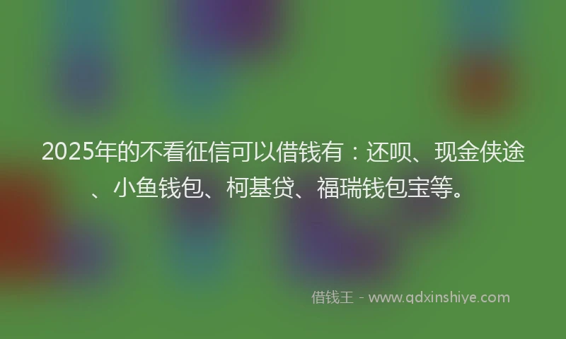 2025年的不看征信可以借钱有：还呗、现金侠途、小鱼钱包、柯基贷、福瑞钱包宝等。