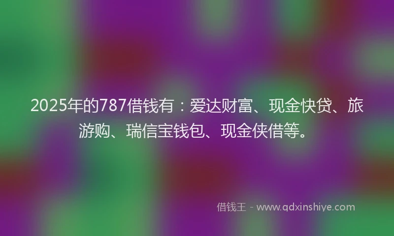 2025年的787借钱有：爱达财富、现金快贷、旅游购、瑞信宝钱包、现金侠借等。