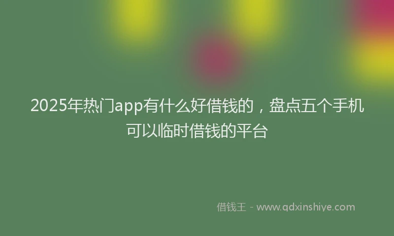 2025年热门app有什么好借钱的，盘点五个手机可以临时借钱的平台