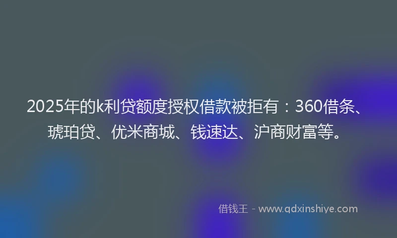 2025年的k利贷额度授权借款被拒有：360借条、琥珀贷、优米商城、钱速达、沪商财富等。