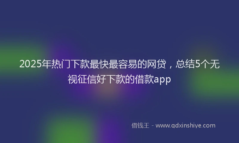 2025年热门下款最快最容易的网贷，总结5个无视征信好下款的借款app