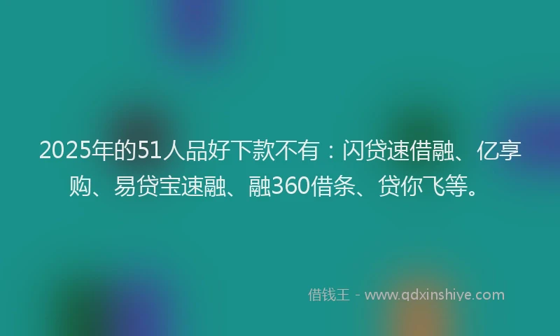 2025年的51人品好下款不有：闪贷速借融、亿享购、易贷宝速融、融360借条、贷你飞等。