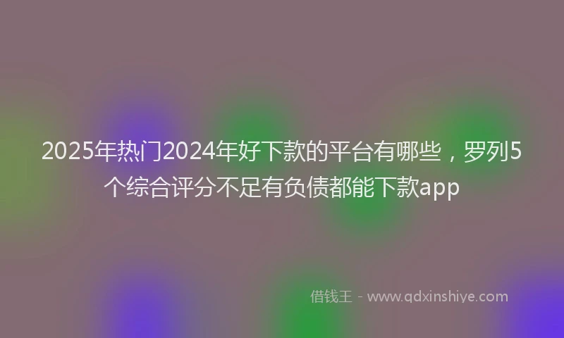 2025年热门2024年好下款的平台有哪些，罗列5个综合评分不足有负债都能下款app