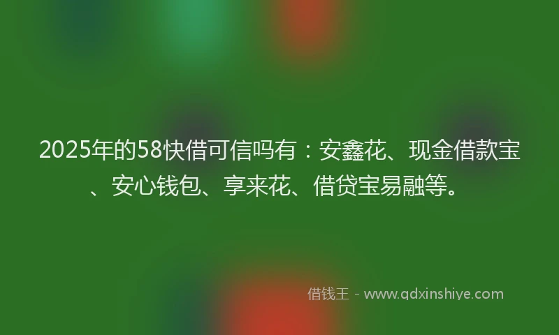 2025年的58快借可信吗有：安鑫花、现金借款宝、安心钱包、享来花、借贷宝易融等。