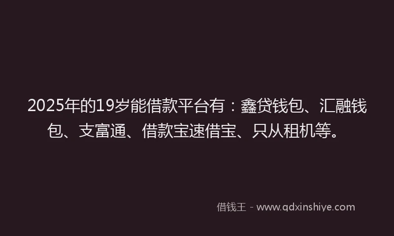 2025年的19岁能借款平台有：鑫贷钱包、汇融钱包、支富通、借款宝速借宝、只从租机等。