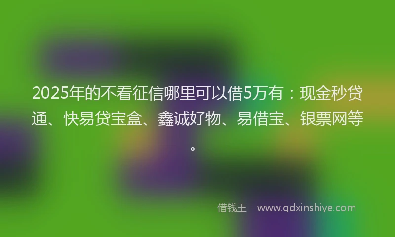 2025年的不看征信哪里可以借5万有：现金秒贷通、快易贷宝盒、鑫诚好物、易借宝、银票网等。