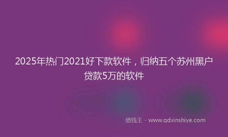 2025年热门2021好下款软件，归纳五个苏州黑户贷款5万的软件