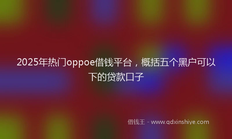 2025年热门oppoe借钱平台，概括五个黑户可以下的贷款口子