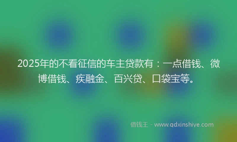 2025年的不看征信的车主贷款有：一点借钱、微博借钱、疾融金、百兴贷、口袋宝等。