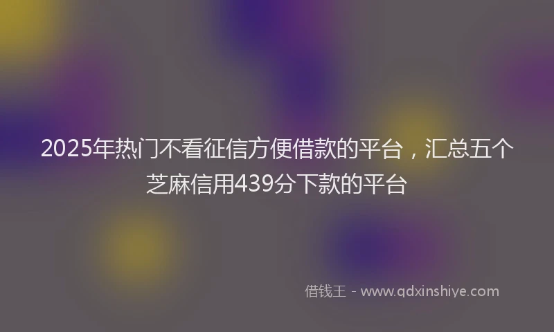 2025年热门不看征信方便借款的平台，汇总五个芝麻信用439分下款的平台