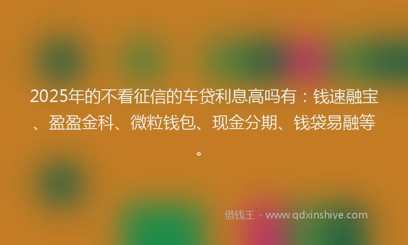 2025年的不看征信的车贷利息高吗有：钱速融宝、盈盈金科、微粒钱包、现金分期、钱袋易融等。