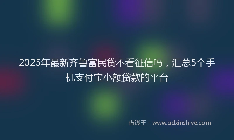 2025年最新齐鲁富民贷不看征信吗，汇总5个手机支付宝小额贷款的平台