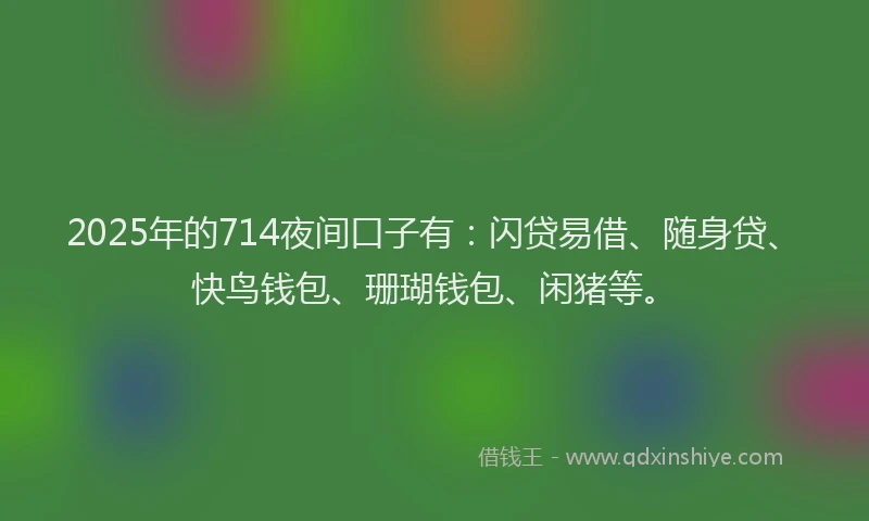 2025年的714夜间口子有：闪贷易借、随身贷、快鸟钱包、珊瑚钱包、闲猪等。