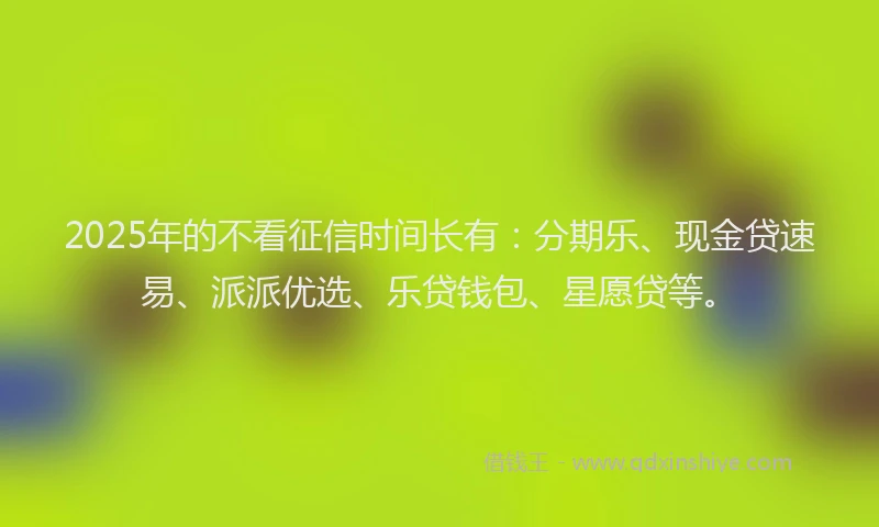 2025年的不看征信时间长有：分期乐、现金贷速易、派派优选、乐贷钱包、星愿贷等。