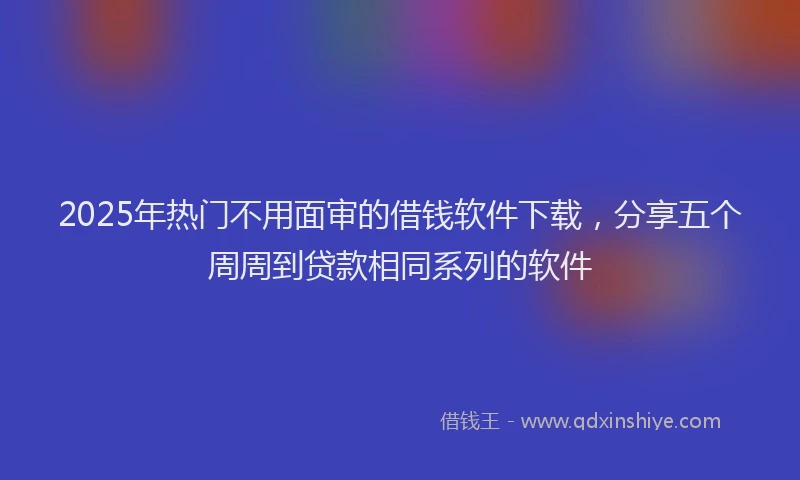 2025年热门不用面审的借钱软件下载，分享五个周周到贷款相同系列的软件