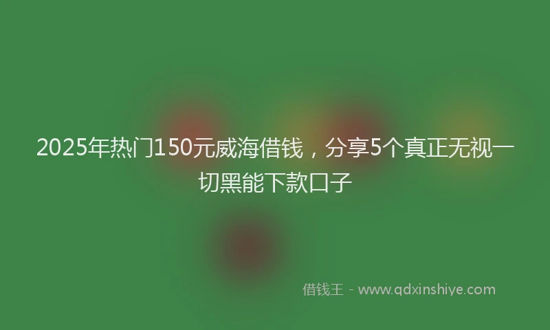 2025年热门150元威海借钱，分享5个真正无视一切黑能下款口子