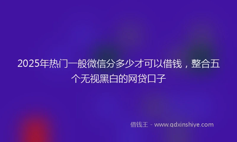 2025年热门一般微信分多少才可以借钱，整合五个无视黑白的网贷口子