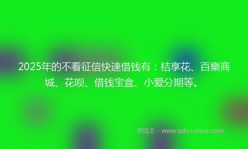 2025年的不看征信快速借钱有：桔享花、百樂商城、花呗、借钱宝盒、小爱分期等。