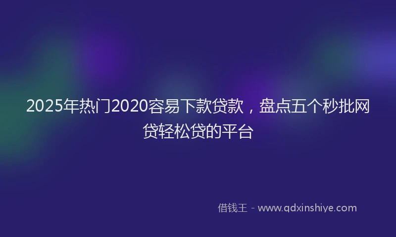 2025年热门2020容易下款贷款，盘点五个秒批网贷轻松贷的平台