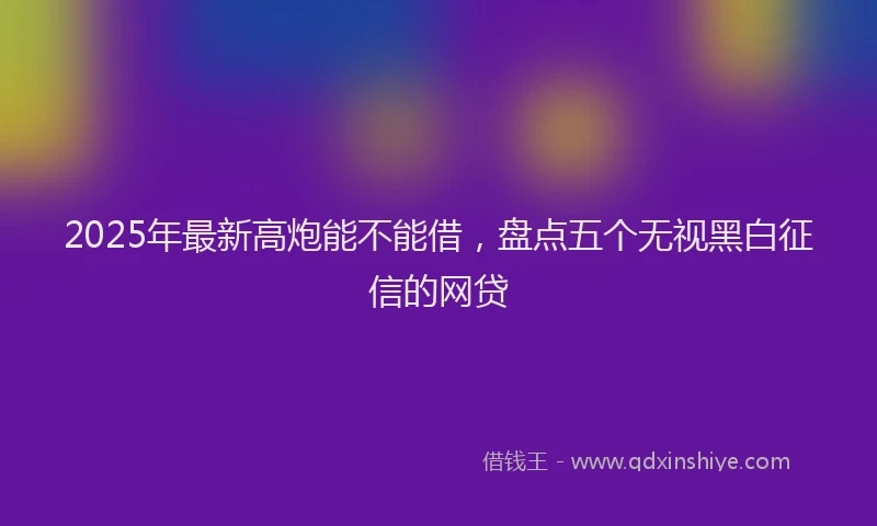 2025年最新高炮能不能借，盘点五个无视黑白征信的网贷