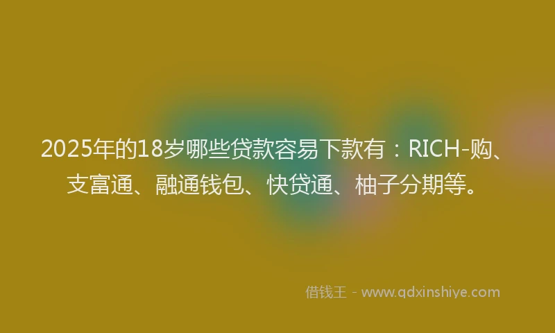 2025年的18岁哪些贷款容易下款有：RICH-购、支富通、融通钱包、快贷通、柚子分期等。