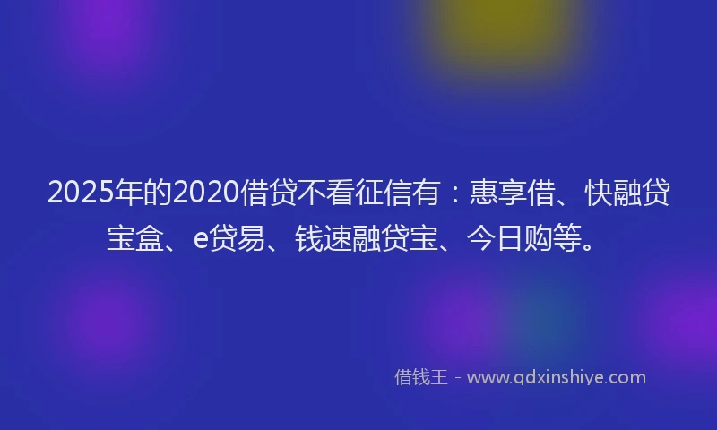 2025年的2020借贷不看征信有：惠享借、快融贷宝盒、e贷易、钱速融贷宝、今日购等。