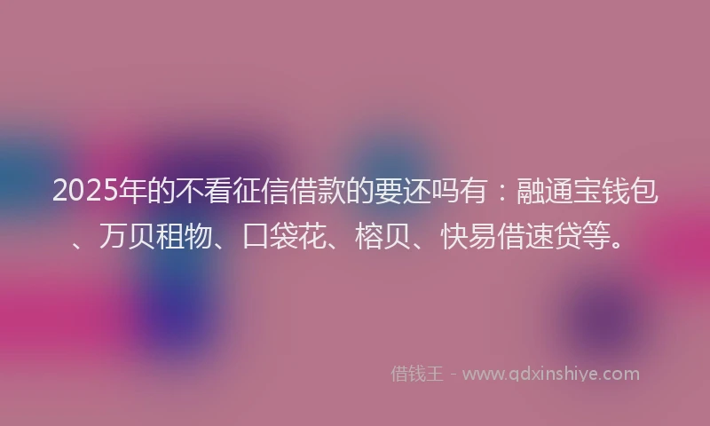 2025年的不看征信借款的要还吗有：融通宝钱包、万贝租物、口袋花、榕贝、快易借速贷等。
