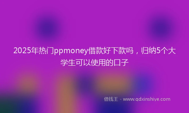 2025年热门ppmoney借款好下款吗，归纳5个大学生可以使用的口子