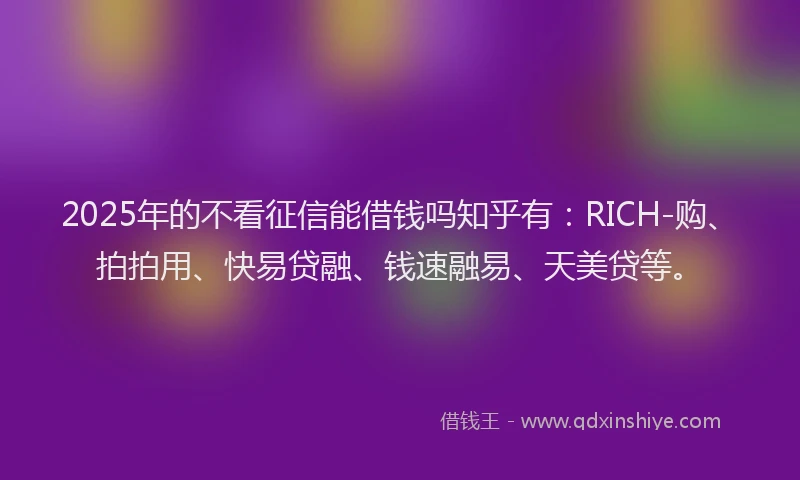 2025年的不看征信能借钱吗知乎有：RICH-购、拍拍用、快易贷融、钱速融易、天美贷等。