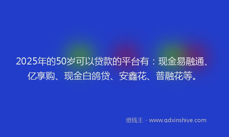 2025年的50岁可以贷款的平台有：现金易融通、亿享购、现金白鸽贷、安鑫花、普融花等。