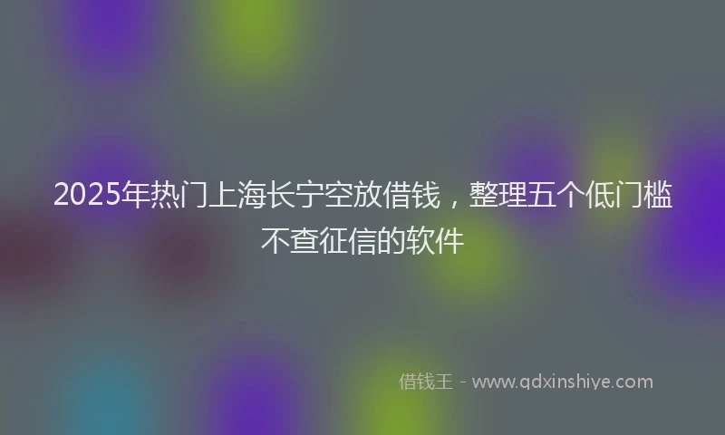 2025年热门上海长宁空放借钱，整理五个低门槛不查征信的软件