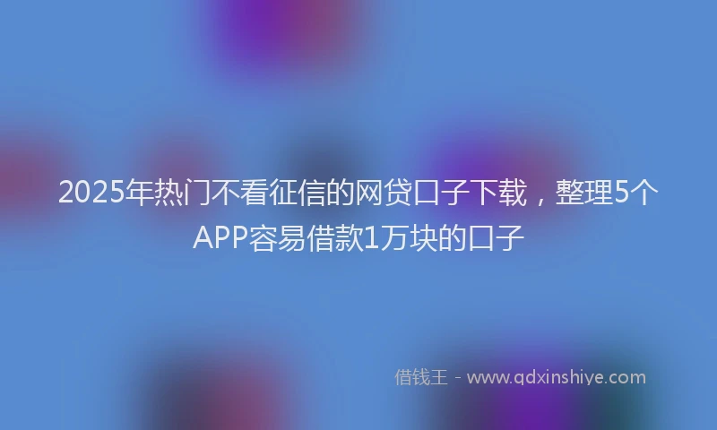 2025年热门不看征信的网贷口子下载，整理5个APP容易借款1万块的口子