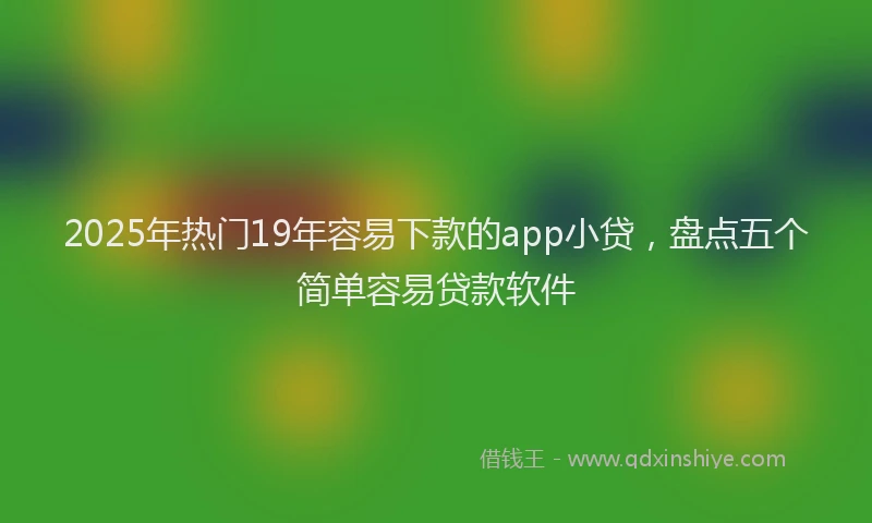 2025年热门19年容易下款的app小贷，盘点五个简单容易贷款软件