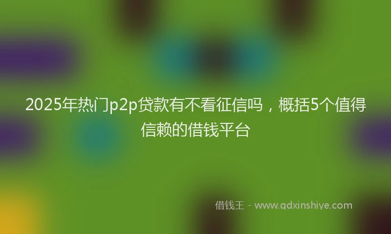2025年热门p2p贷款有不看征信吗，概括5个值得信赖的借钱平台