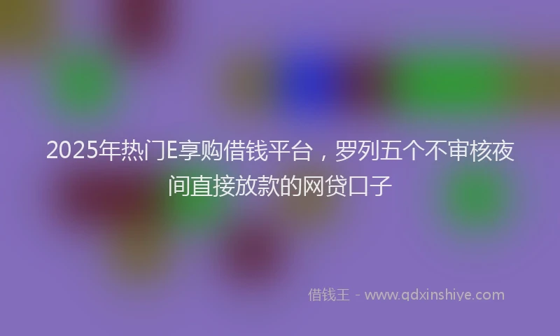 2025年热门E享购借钱平台，罗列五个不审核夜间直接放款的网贷口子