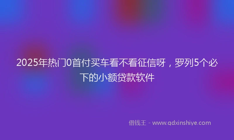 2025年热门0首付买车看不看征信呀，罗列5个必下的小额贷款软件