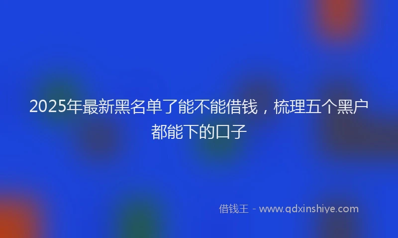 2025年最新黑名单了能不能借钱，梳理五个黑户都能下的口子