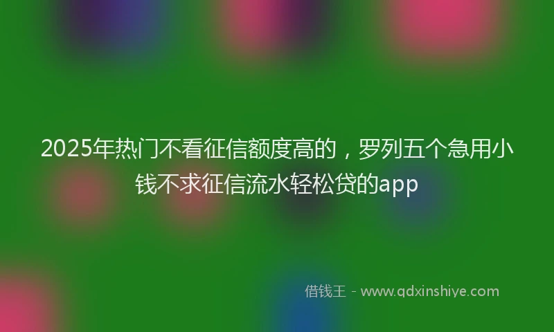 2025年热门不看征信额度高的，罗列五个急用小钱不求征信流水轻松贷的app