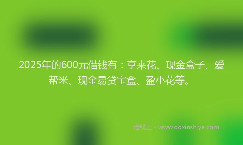 2025年的600元借钱有：享来花、现金盒子、爱帮米、现金易贷宝盒、盈小花等。