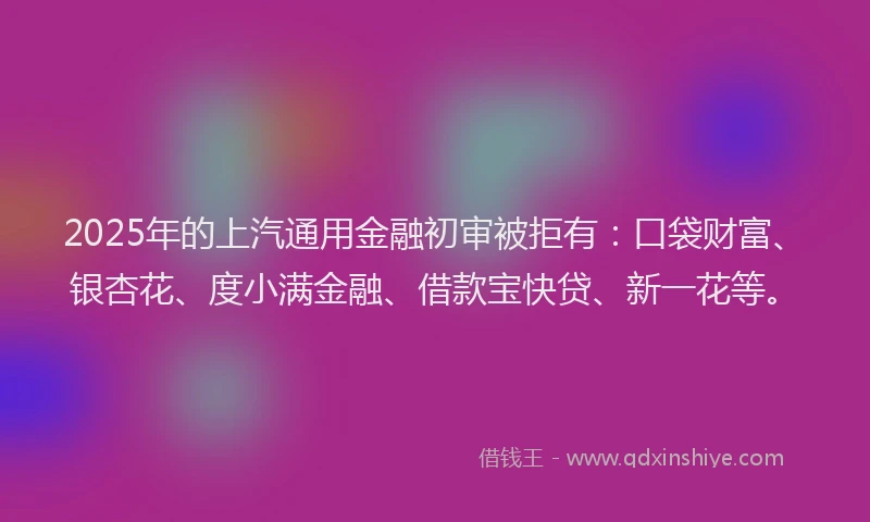 2025年的上汽通用金融初审被拒有：口袋财富、银杏花、度小满金融、借款宝快贷、新一花等。