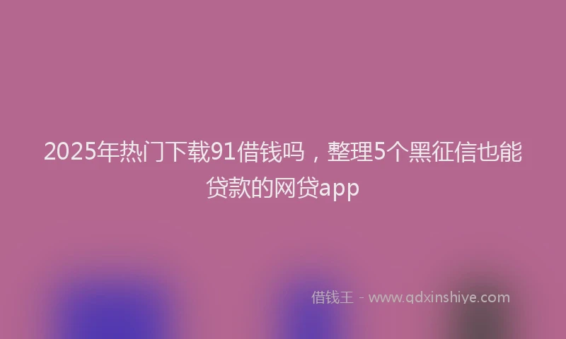 2025年热门下载91借钱吗，整理5个黑征信也能贷款的网贷app