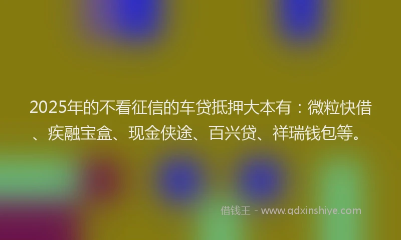 2025年的不看征信的车贷抵押大本有:微粒快借、疾融宝盒、现金侠途、百兴贷、祥瑞钱包等。