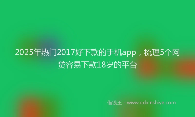 2025年热门2017好下款的手机app，梳理5个网贷容易下款18岁的平台