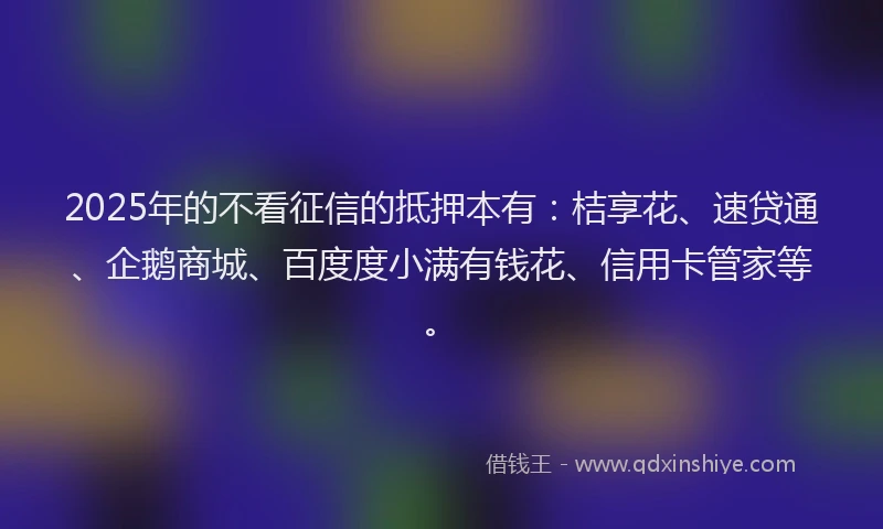 2025年的不看征信的抵押本有:桔享花、速贷通、企鹅商城、百度度小满有钱花、信用卡管家等。
