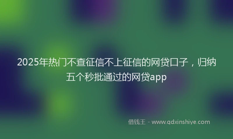 2025年热门不查征信不上征信的网贷口子，归纳五个秒批通过的网贷app