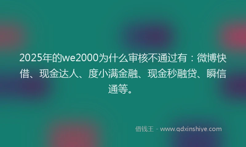 2025年的we2000为什么审核不通过有：微博快借、现金达人、度小满金融、现金秒融贷、瞬信通等。
