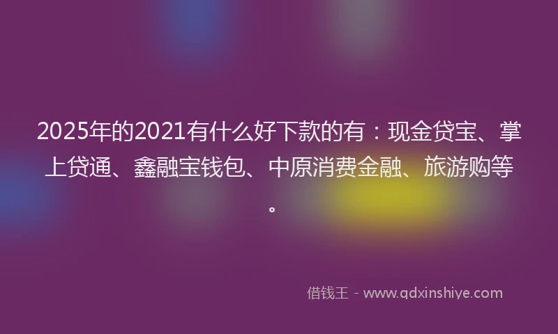 2025年的2021有什么好下款的有：现金贷宝、掌上贷通、鑫融宝钱包、中原消费金融、旅游购等。