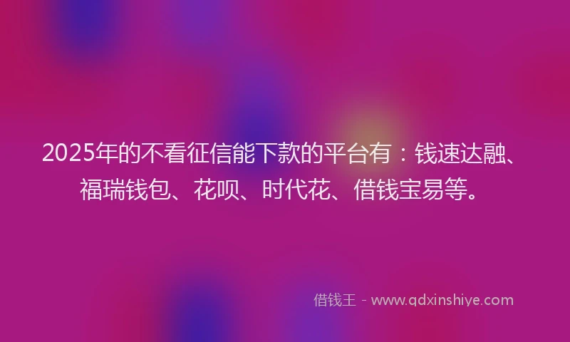 2025年的不看征信能下款的平台有：钱速达融、福瑞钱包、花呗、时代花、借钱宝易等。